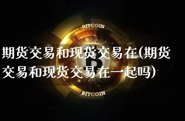 期货交易和现货交易在(期货交易和现货交易在一起吗)_https://www.hbxfywj.com_期货知识_第1张