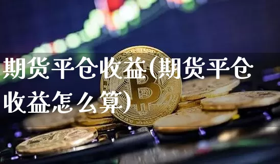 期货平仓收益(期货平仓收益怎么算)_https://www.hbxfywj.com_期货知识_第1张