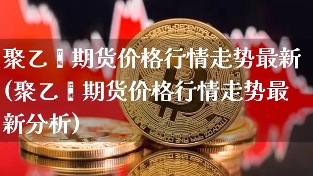 聚乙烯期货价格行情走势最新(聚乙烯期货价格行情走势最新分析)_https://www.hbxfywj.com_证券知识_第1张