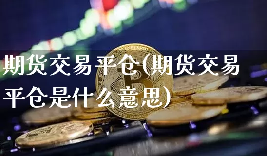 期货交易平仓(期货交易平仓是什么意思)_https://www.hbxfywj.com_基金知识_第1张