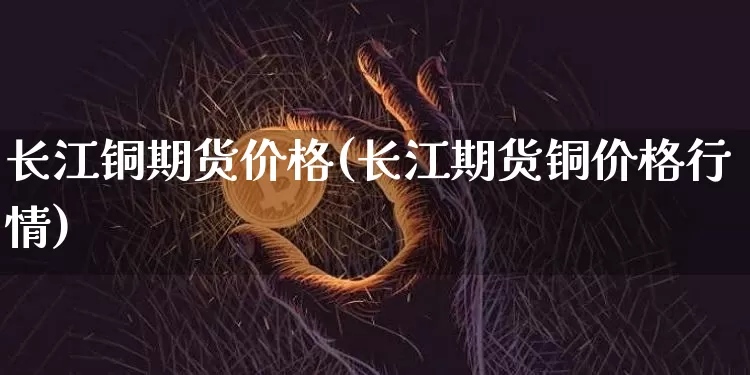 长江铜期货价格(长江期货铜价格行情)_https://www.hbxfywj.com_基金知识_第1张