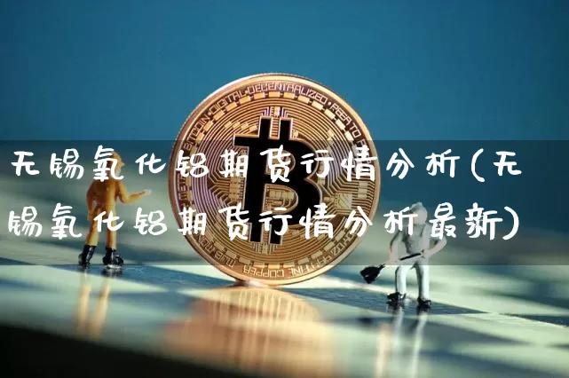 无锡氧化铝期货行情分析(无锡氧化铝期货行情分析最新)_https://www.hbxfywj.com_股票知识_第1张