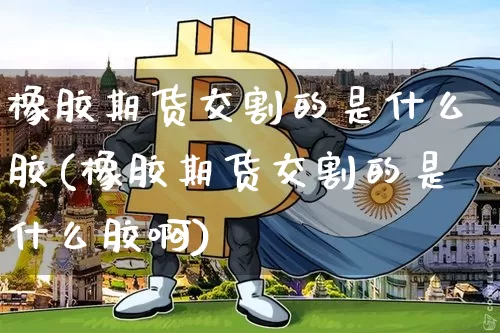 橡胶期货交割的是什么胶(橡胶期货交割的是什么胶啊)_https://www.hbxfywj.com_股票知识_第1张