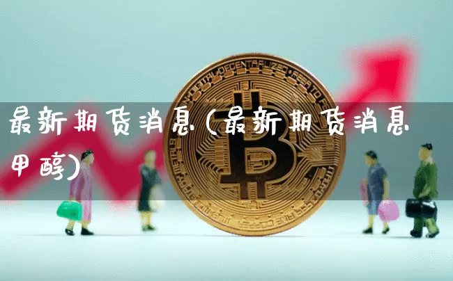 最新期货消息(最新期货消息甲醇)_https://www.hbxfywj.com_期货知识_第1张