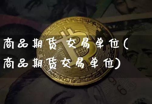 商品期货 交易单位(商品期货交易单位)_https://www.hbxfywj.com_期货知识_第1张