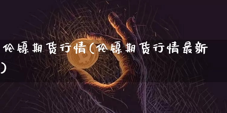 伦镍期货行情(伦镍期货行情最新)_https://www.hbxfywj.com_期货知识_第1张