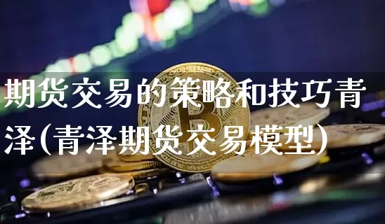期货交易的策略和技巧青泽(青泽期货交易模型)_https://www.hbxfywj.com_基金知识_第1张