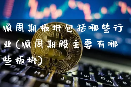 顺周期板块包括哪些行业(顺周期股主要有哪些板块)_https://www.hbxfywj.com_证券知识_第1张