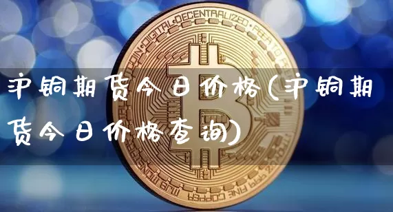 沪铜期货今日价格(沪铜期货今日价格查询)_https://www.hbxfywj.com_基金知识_第1张