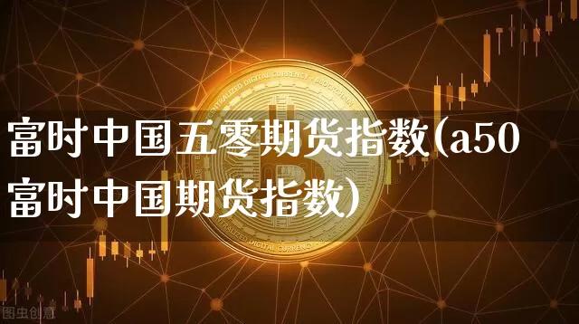 富时中国五零期货指数(a50富时中国期货指数)_https://www.hbxfywj.com_期货知识_第1张