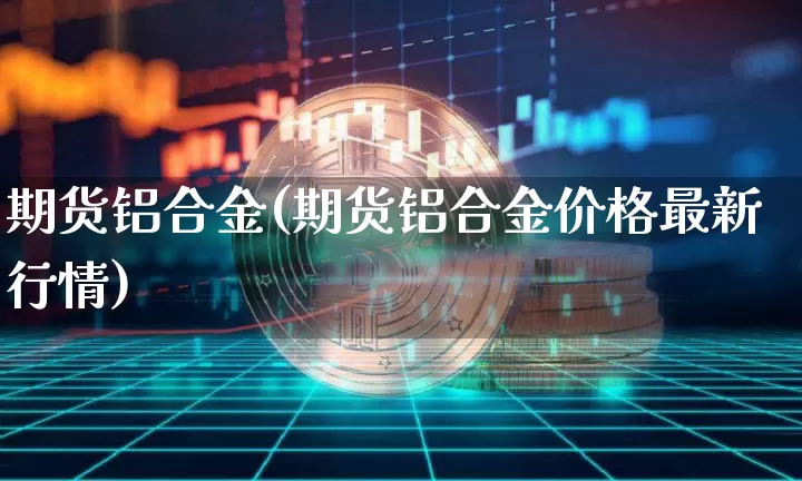 期货铝合金(期货铝合金价格最新行情)_https://www.hbxfywj.com_股票知识_第1张