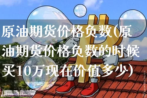 原油期货价格负数(原油期货价格负数的时候买10万现在价值多少)_https://www.hbxfywj.com_股票知识_第1张
