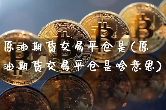 原油期货交易平仓是(原油期货交易平仓是啥意思)_https://www.hbxfywj.com_基金知识_第1张
