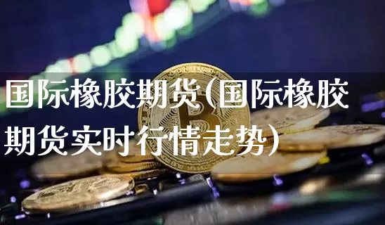 国际橡胶期货(国际橡胶期货实时行情走势)_https://www.hbxfywj.com_证券知识_第1张