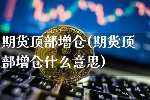 期货顶部增仓(期货顶部增仓什么意思)_https://www.hbxfywj.com_证券知识_第1张