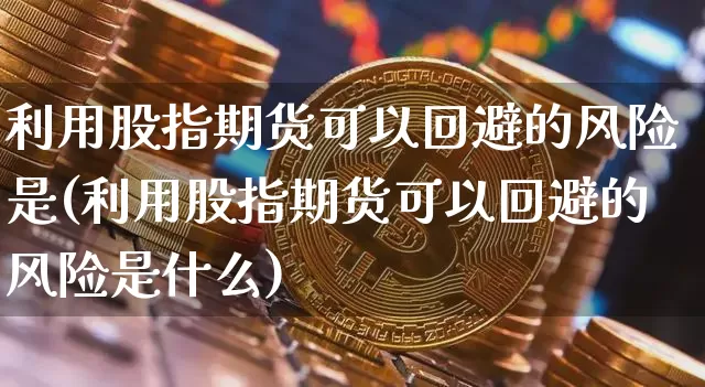利用股指期货可以回避的风险是(利用股指期货可以回避的风险是什么)_https://www.hbxfywj.com_证券知识_第1张