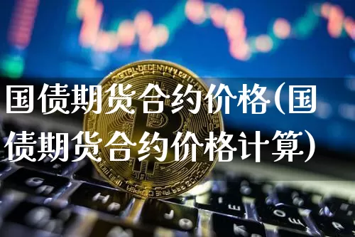 国债期货合约价格(国债期货合约价格计算)_https://www.hbxfywj.com_期货知识_第1张