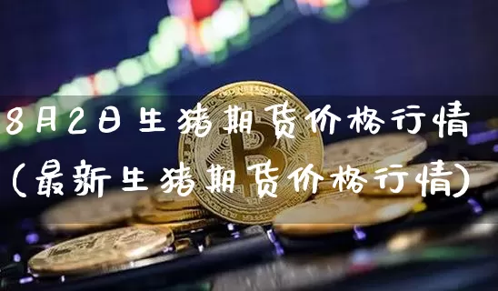 8月2日生猪期货价格行情(最新生猪期货价格行情)_https://www.hbxfywj.com_期货知识_第1张