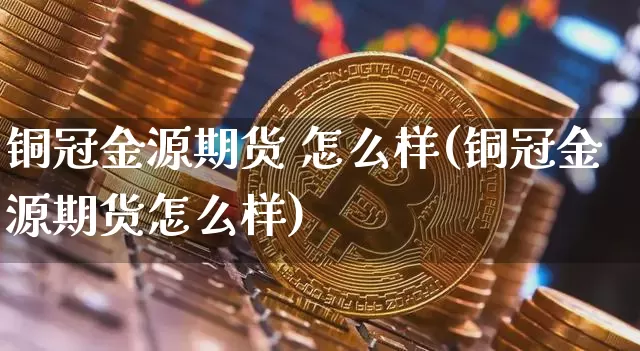 铜冠金源期货 怎么样(铜冠金源期货怎么样)_https://www.hbxfywj.com_证券知识_第1张