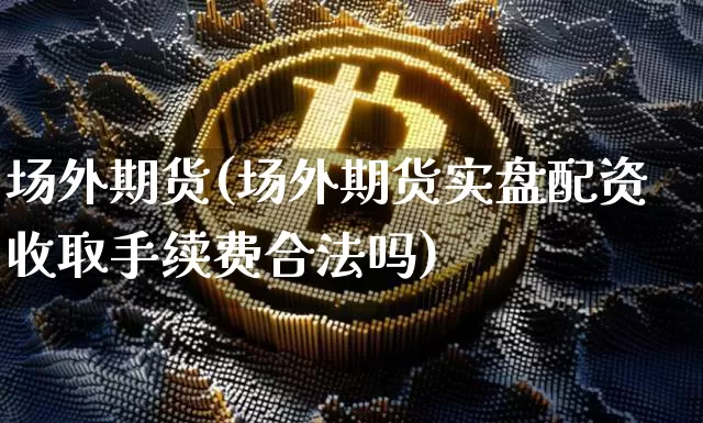 场外期货(场外期货实盘配资收取手续费合法吗)_https://www.hbxfywj.com_基金知识_第1张