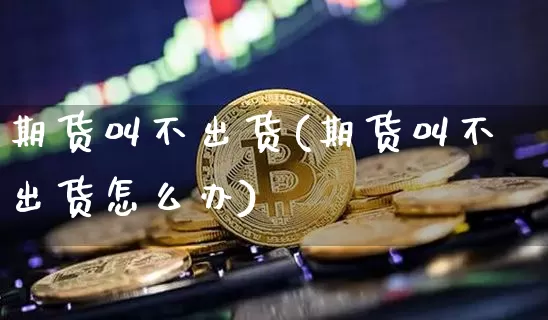 期货叫不出货(期货叫不出货怎么办)_https://www.hbxfywj.com_股票知识_第1张