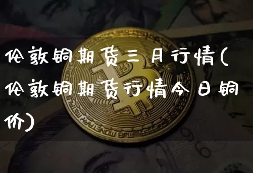 伦敦铜期货三月行情(伦敦铜期货行情今日铜价)_https://www.hbxfywj.com_期货知识_第1张