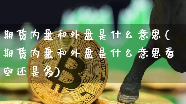 期货内盘和外盘是什么意思(期货内盘和外盘是什么意思看空还是多)_https://www.hbxfywj.com_基金知识_第1张