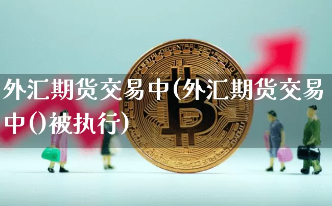 外汇期货交易中(外汇期货交易中()被执行)_https://www.hbxfywj.com_股票知识_第1张
