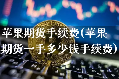苹果期货手续费(苹果期货一手多少钱手续费)_https://www.hbxfywj.com_股票知识_第1张