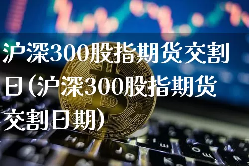 沪深300股指期货交割日(沪深300股指期货交割日期)_https://www.hbxfywj.com_证券知识_第1张