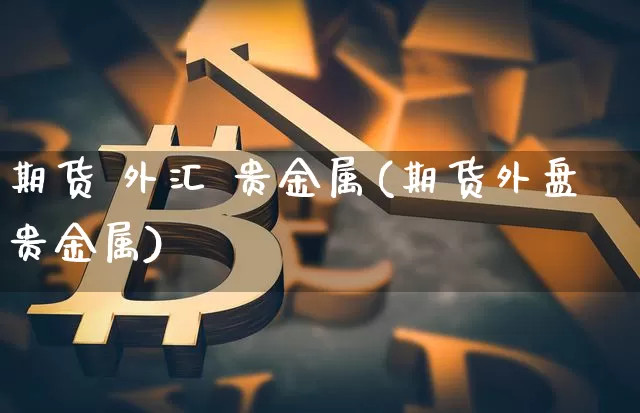 期货 外汇 贵金属(期货外盘贵金属)_https://www.hbxfywj.com_证券知识_第1张