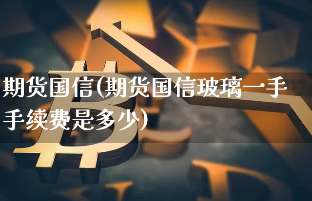期货国信(期货国信玻璃一手手续费是多少)_https://www.hbxfywj.com_股票知识_第1张