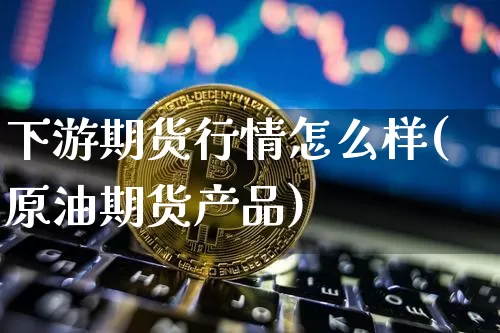下游期货行情怎么样(原油期货产品)_https://www.hbxfywj.com_证券知识_第1张