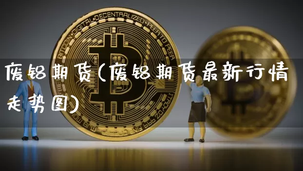 废铝期货(废铝期货最新行情走势图)_https://www.hbxfywj.com_期货知识_第1张