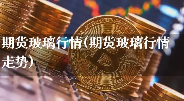 期货玻璃行情(期货玻璃行情走势)_https://www.hbxfywj.com_基金知识_第1张