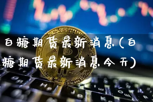 白糖期货最新消息(白糖期货最新消息今天)_https://www.hbxfywj.com_基金知识_第1张