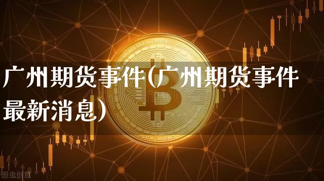 广州期货事件(广州期货事件最新消息)_https://www.hbxfywj.com_基金知识_第1张