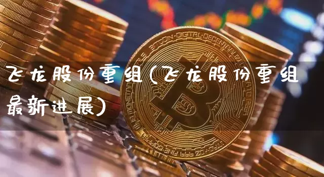 飞龙股份重组(飞龙股份重组最新进展)_https://www.hbxfywj.com_股票知识_第1张