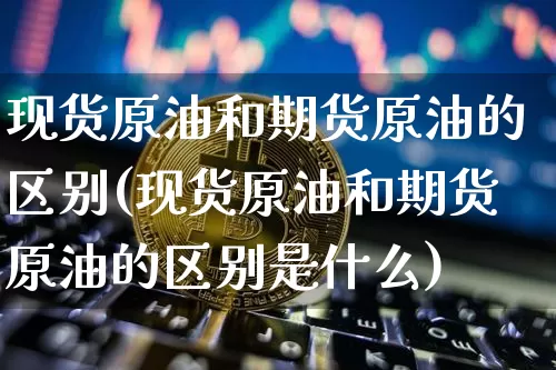 现货原油和期货原油的区别(现货原油和期货原油的区别是什么)_https://www.hbxfywj.com_股票知识_第1张