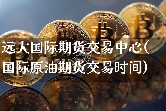 远大国际期货交易中心(国际原油期货交易时间)_https://www.hbxfywj.com_基金知识_第1张