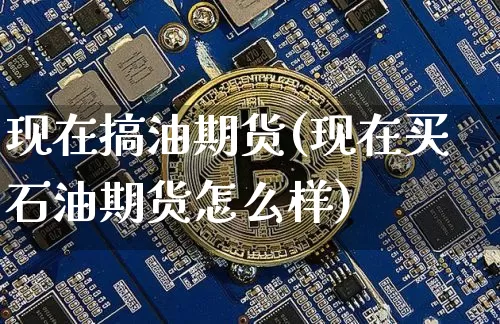 现在搞油期货(现在买石油期货怎么样)_https://www.hbxfywj.com_期货知识_第1张