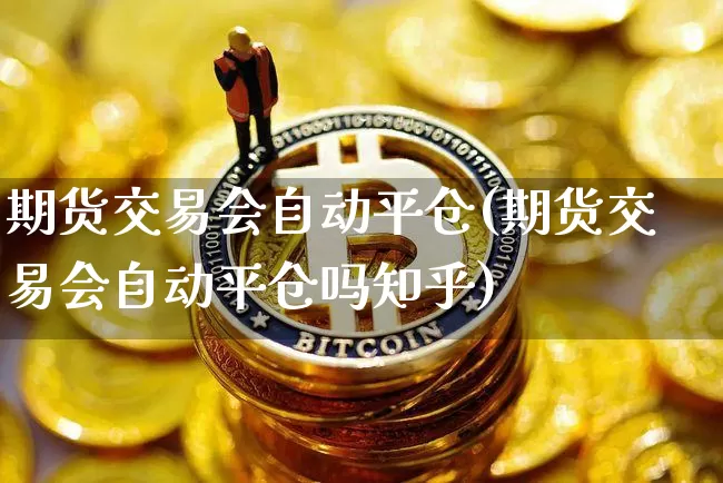 期货交易会自动平仓(期货交易会自动平仓吗知乎)_https://www.hbxfywj.com_证券知识_第1张
