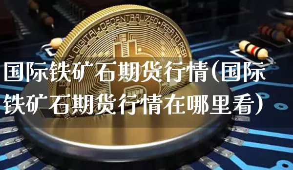 国际铁矿石期货行情(国际铁矿石期货行情在哪里看)_https://www.hbxfywj.com_基金知识_第1张