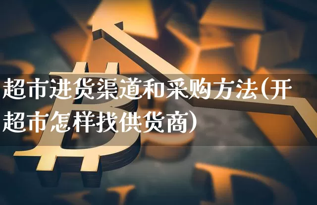 超市进货渠道和采购方法(开超市怎样找供货商)_https://www.hbxfywj.com_期货知识_第1张