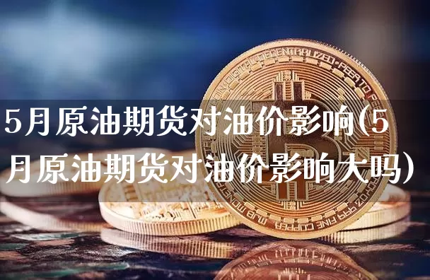 5月原油期货对油价影响(5月原油期货对油价影响大吗)_https://www.hbxfywj.com_期货知识_第1张