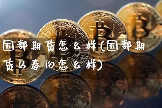 国都期货怎么样(国都期货马春阳怎么样)_https://www.hbxfywj.com_期货知识_第1张