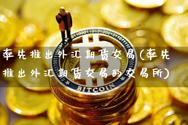 率先推出外汇期货交易(率先推出外汇期货交易的交易所)_https://www.hbxfywj.com_股票知识_第1张